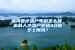 海河英才落户年龄怎么算，本科人才落户包括40周岁上限吗？