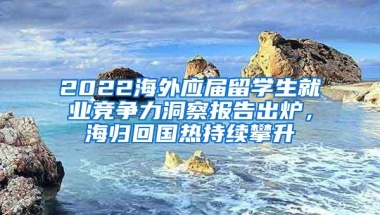 2022海外应届留学生就业竞争力洞察报告出炉，海归回国热持续攀升