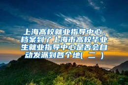 上海高校就业指导中心，档案到了上海市高校毕业生就业指导中心是否会自动发派到各个地( 二 )