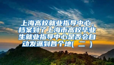 上海高校就业指导中心，档案到了上海市高校毕业生就业指导中心是否会自动发派到各个地( 二 )