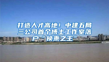 打造人才高地！中建五局三公司首个博士工作室落户“换乘之王”