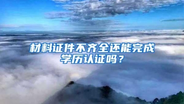 材料证件不齐全还能完成学历认证吗？