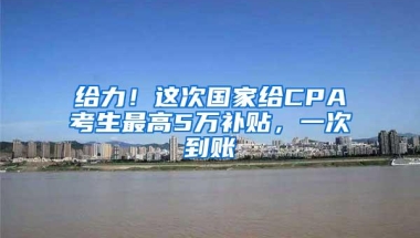 给力！这次国家给CPA考生最高5万补贴，一次到账