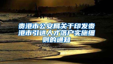 贵港市公安局关于印发贵港市引进人才落户实施细则的通知