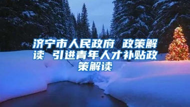 济宁市人民政府 政策解读 引进青年人才补贴政策解读