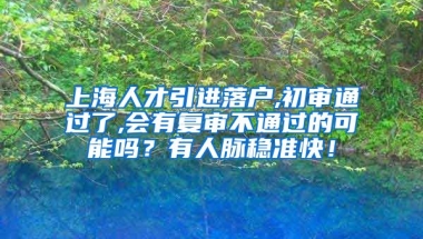 上海人才引进落户,初审通过了,会有复审不通过的可能吗？有人脉稳准快！