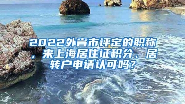 2022外省市评定的职称，来上海居住证积分、居转户申请认可吗？