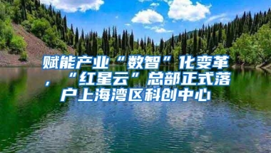 赋能产业“数智”化变革，“红星云”总部正式落户上海湾区科创中心