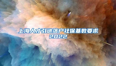 上海人才引进落户社保基数要求2022