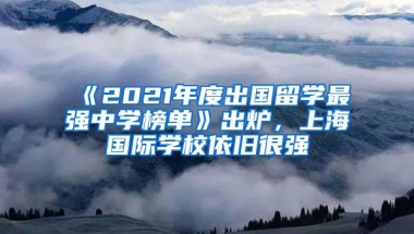 《2021年度出国留学最强中学榜单》出炉，上海国际学校依旧很强