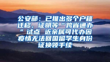 公安部：已推出多个户籍迁移、证明等“跨省通办”试点 近亲属可代办因疫情无法回国留学生身份证换领手续