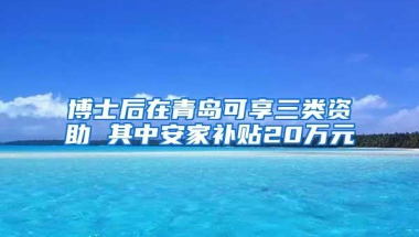 博士后在青岛可享三类资助 其中安家补贴20万元