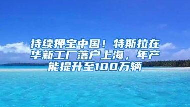 持续押宝中国！特斯拉在华新工厂落户上海，年产能提升至100万辆