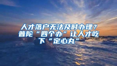 人才落户无法及时办理？普陀“四个办”让人才吃下“定心丸”