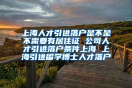 上海人才引进落户是不是不需要有居住证 公司人才引进落户条件上海 上海引进留学博士人才落户