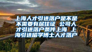 上海人才引进落户是不是不需要有居住证 公司人才引进落户条件上海 上海引进留学博士人才落户