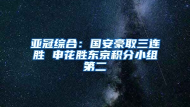 亚冠综合：国安豪取三连胜 申花胜东京积分小组第二