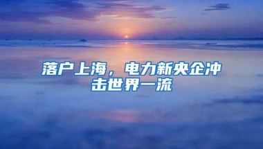 落户上海，电力新央企冲击世界一流