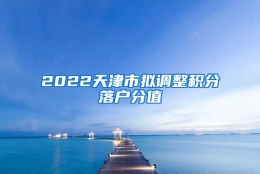 2022天津市拟调整积分落户分值