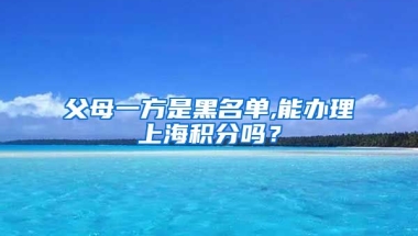 父母一方是黑名单,能办理上海积分吗？