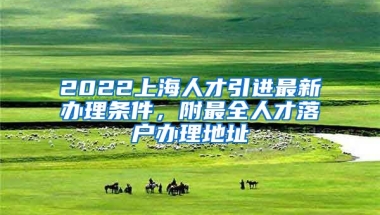 2022上海人才引进最新办理条件，附最全人才落户办理地址