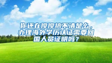 你还在傻傻搞不清楚么，办理海外学历认证需要回国人员证明吗？