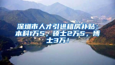 深圳市人才引进租房补贴：本科1万5，硕士2万5，博士3万！