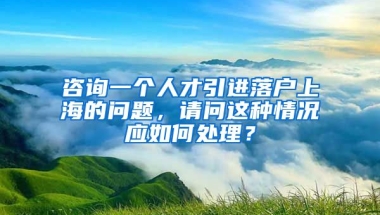 咨询一个人才引进落户上海的问题，请问这种情况应如何处理？