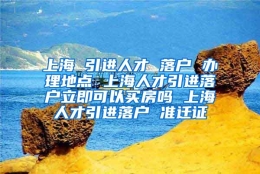 上海 引进人才 落户 办理地点 上海人才引进落户立即可以买房吗 上海人才引进落户 准迁证