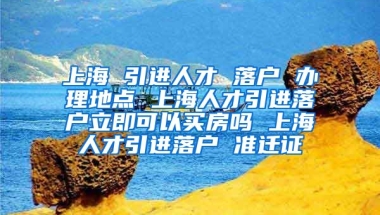 上海 引进人才 落户 办理地点 上海人才引进落户立即可以买房吗 上海人才引进落户 准迁证