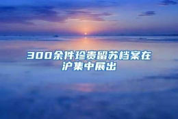 300余件珍贵留苏档案在沪集中展出