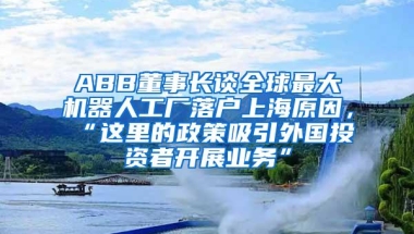 ABB董事长谈全球最大机器人工厂落户上海原因，“这里的政策吸引外国投资者开展业务”