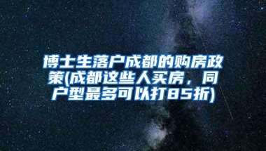 博士生落户成都的购房政策(成都这些人买房，同户型最多可以打85折)