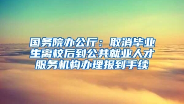 国务院办公厅：取消毕业生离校后到公共就业人才服务机构办理报到手续