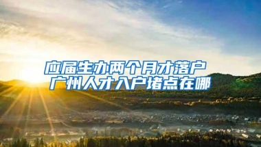 应届生办两个月才落户 广州人才入户堵点在哪