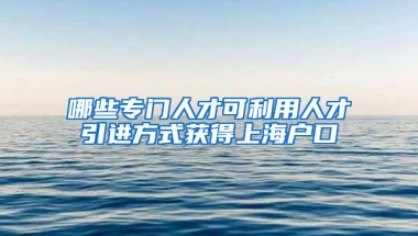 哪些专门人才可利用人才引进方式获得上海户口