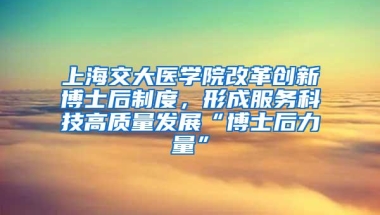 上海交大医学院改革创新博士后制度，形成服务科技高质量发展“博士后力量”