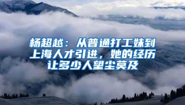 杨超越：从普通打工妹到上海人才引进，她的经历让多少人望尘莫及