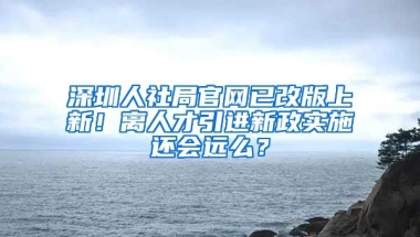 深圳人社局官网已改版上新！离人才引进新政实施还会远么？