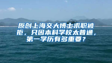 原创上海交大博士求职被拒，只因本科学校太普通，第一学历有多重要？