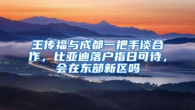 王传福与成都一把手谈合作，比亚迪落户指日可待，会在东部新区吗