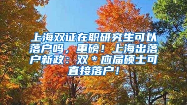 上海双证在职研究生可以落户吗，重磅！上海出落户新政：双＊应届硕士可直接落户！