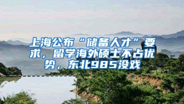 上海公布“储备人才”要求，留学海外硕士不占优势，东北985没戏