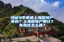 持证9年申请上海居转户失败？上海居转户累计7年应该怎么算？