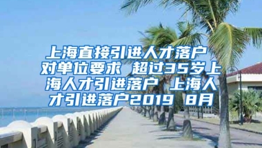 上海直接引进人才落户 对单位要求 超过35岁上海人才引进落户 上海人才引进落户2019 8月