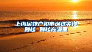 上海居转户初审通过等待复核 复核在哪里