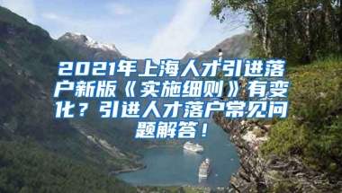 2021年上海人才引进落户新版《实施细则》有变化？引进人才落户常见问题解答！