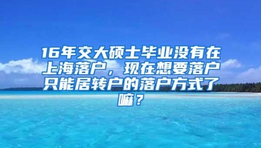 16年交大硕士毕业没有在上海落户，现在想要落户只能居转户的落户方式了嘛？