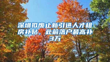 深圳拟废止新引进人才租房补贴，此前落户最高补3万