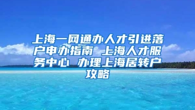 上海一网通办人才引进落户申办指南 上海人才服务中心 办理上海居转户攻略